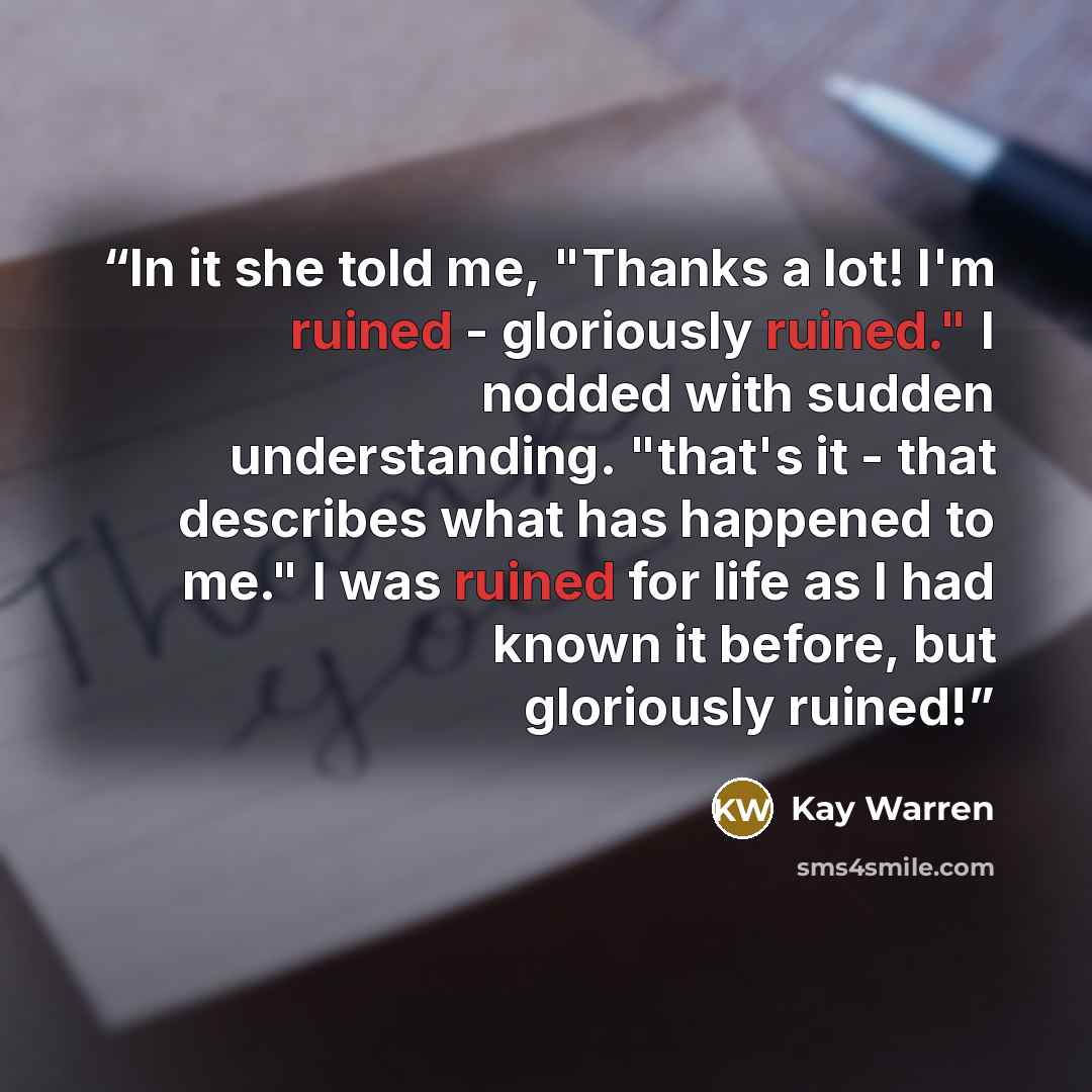 “In it she told me, "Thanks a lot! I'm ruined - gloriously ruined." I nodded with sudden understanding. "that's it - that describes what has happened to me." I was ruined for life as I had known it before, but gloriously ruined!” quote by Kay Warren