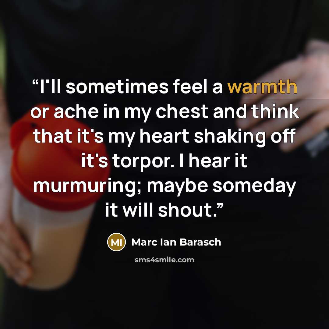“I'll sometimes feel a warmth or ache in my chest and think that it's my heart shaking off it's torpor. I hear it murmuring; maybe someday it will shout.” quote by Marc Ian Barasch