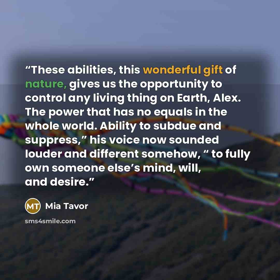 “These abilities, this wonderful gift of nature, gives us the opportunity to control any living thing on Earth, Alex. The power that has no equals in the whole world. Ability to subdue and suppress,” his voice now sounded louder and different somehow, “ to fully own someone else’s mind, will, and…” quote by Mia Tavor