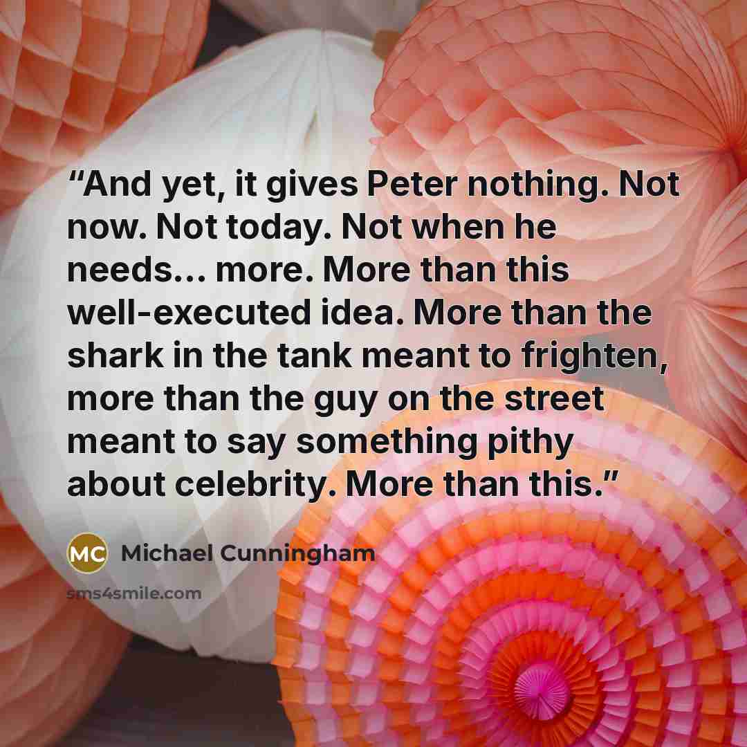 “And yet, it gives Peter nothing. Not now. Not today. Not when he needs... more. More than this well-executed idea. More than the shark in the tank meant to frighten, more than the guy on the street meant to say something pithy about celebrity. More than this.” quote by Michael Cunningham