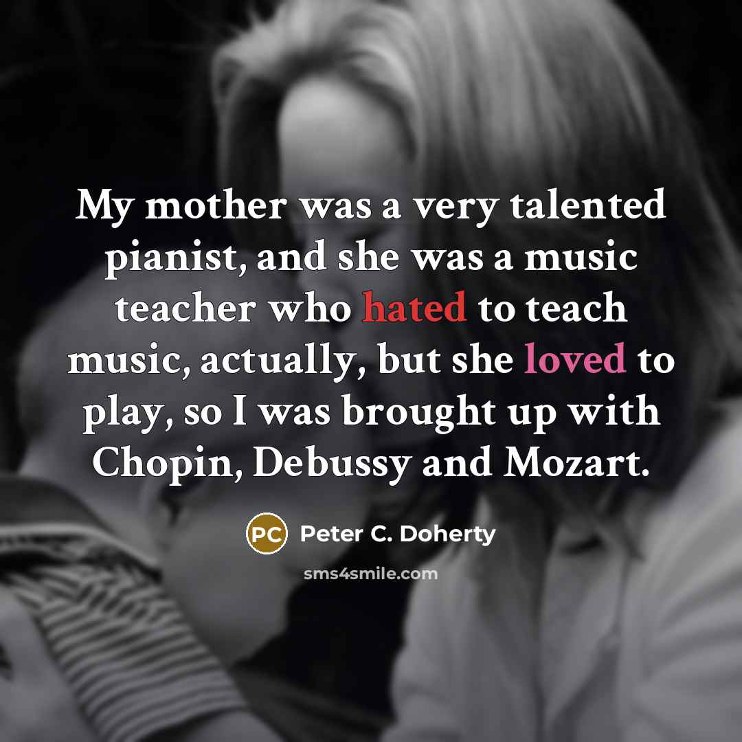 “My mother was a very talented pianist, and she was a music teacher who hated to teach music, actually, but she loved to play, so I was brought up with Chopin, Debussy and Mozart.” quote by Peter C. Doherty