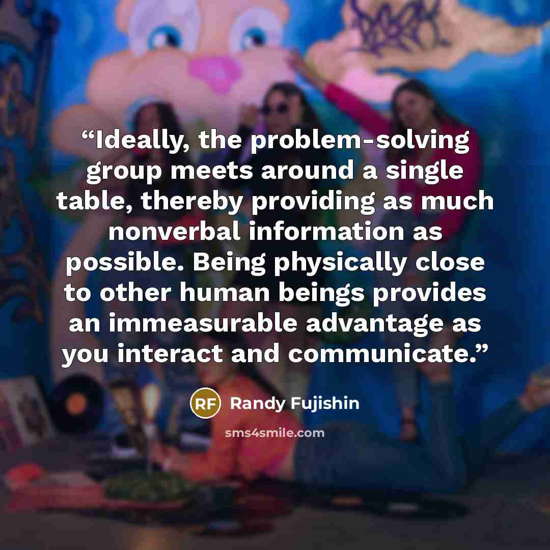 “Ideally, the problem-solving group meets around a single table, thereby providing as much nonverbal information as possible. Being physically close to other human beings provides an immeasurable advantage as you interact and communicate.” quote by Randy Fujishin