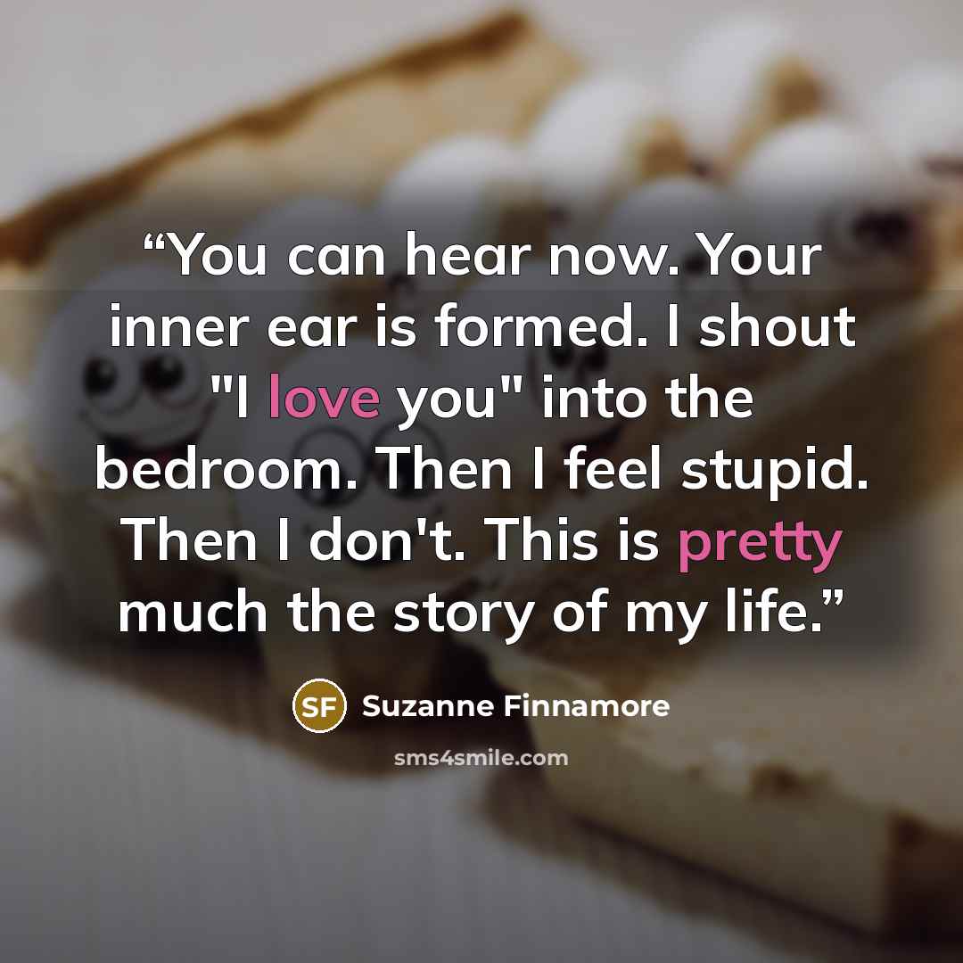“You can hear now. Your inner ear is formed. I shout "I love you" into the bedroom. Then I feel stupid. Then I don't. This is pretty much the story of my life.” quote by Suzanne Finnamore
