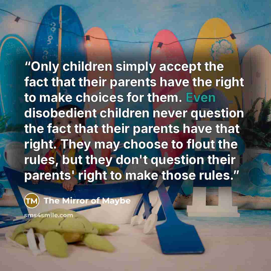 “Only children simply accept the fact that their parents have the right to make choices for them. Even disobedient children never question the fact that their parents have that right. They may choose to flout the rules, but they don't question their parents' right to make those rules.” quote by The Mirror of Maybe