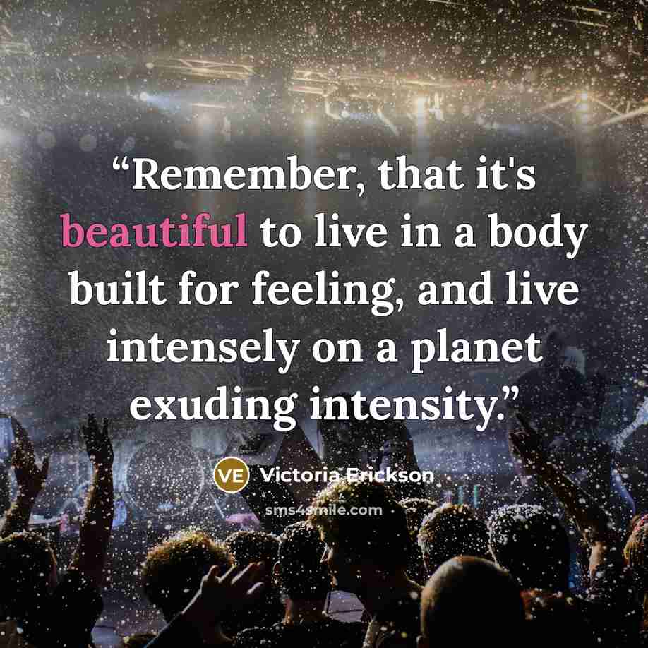 “Remember, that it's beautiful to live in a body built for feeling, and live intensely on a planet exuding intensity.” quote by Victoria Erickson
