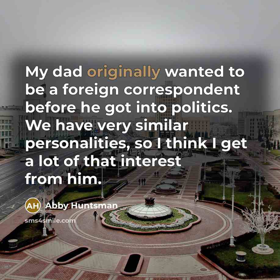 “My dad originally wanted to be a foreign correspondent before he got into politics. We have very similar personalities, so I think I get a lot of that interest from him.” quote by Abby Huntsman
