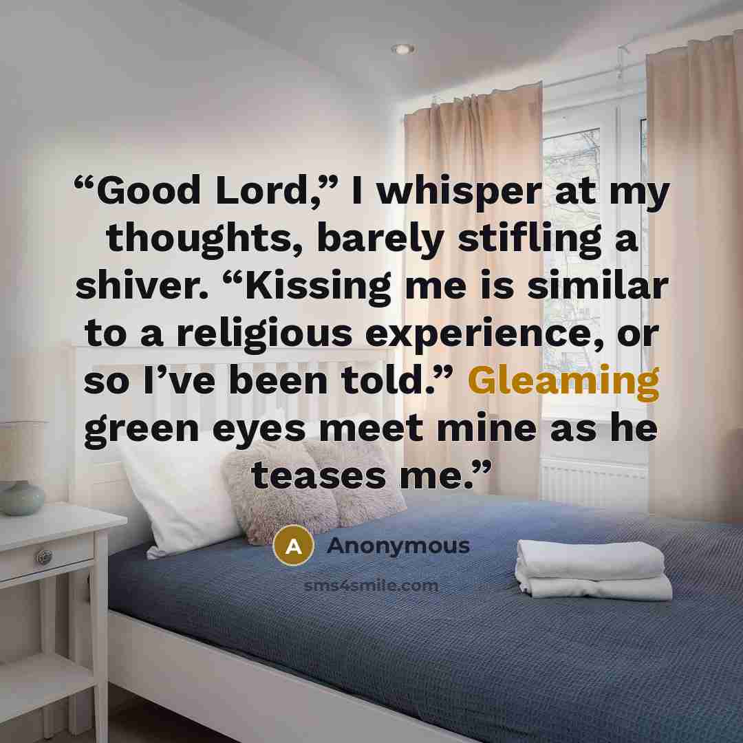 “Good Lord,” I whisper at my thoughts, barely stifling a shiver. “Kissing me is similar to a religious experience, or so I’ve been told.” Gleaming green eyes meet mine as he teases me.” quote by Anonymous