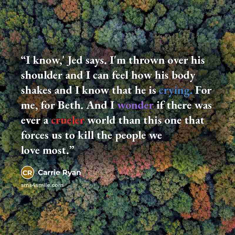 “I know,' Jed says. I'm thrown over his shoulder and I can feel how his body shakes and I know that he is crying. For me, for Beth. And I wonder if there was ever a crueler world than this one that forces us to kill the people we love most.” quote by Carrie Ryan