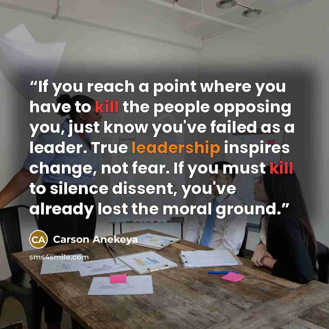 “If you reach a point where you have to kill the people opposing you, just know you've failed as a leader. True leadership inspires change, not fear. If you must kill to silence dissent, you've already lost the moral ground.” quote by Carson Anekeya