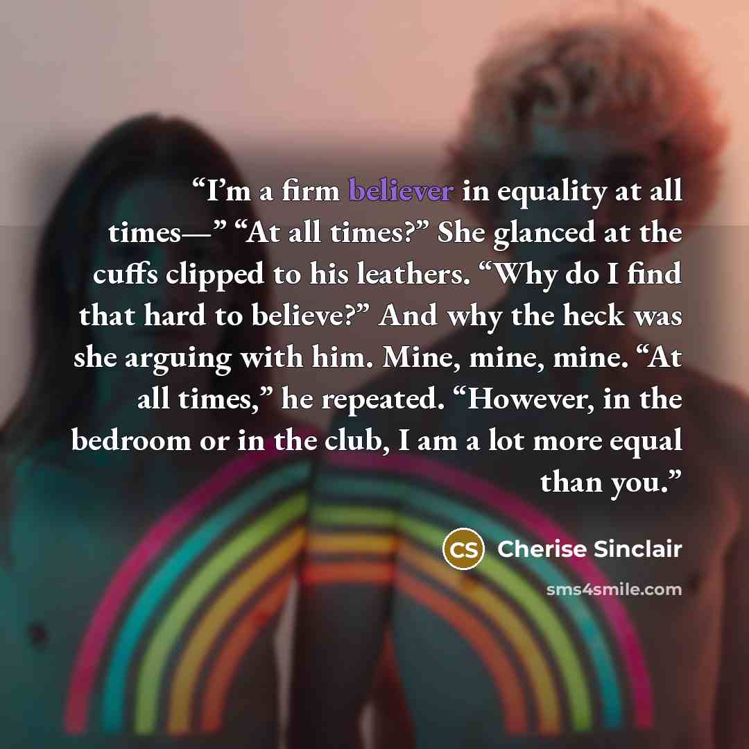 “I’m a firm believer in equality at all times—” “At all times?” She glanced at the cuffs clipped to his leathers. “Why do I find that hard to believe?” And why the heck was she arguing with him. Mine, mine, mine. “At all times,” he repeated. “However, in the bedroom or in the club, I am a lot more…” quote by Cherise Sinclair