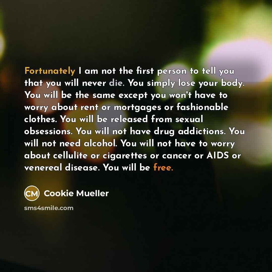 “Fortunately I am not the first person to tell you that you will never die. You simply lose your body. You will be the same except you won't have to worry about rent or mortgages or fashionable clothes. You will be released from sexual obsessions. You will not have drug addictions. You will not…” quote by Cookie Mueller