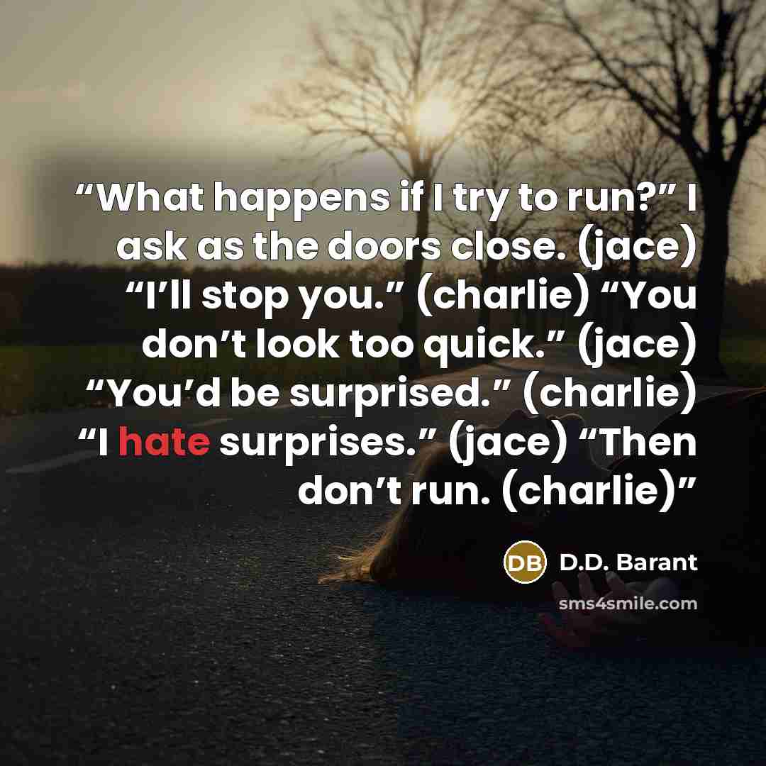 “What happens if I try to run?” I ask as the doors close. (jace) “I’ll stop you.” (charlie) “You don’t look too quick.” (jace) “You’d be surprised.” (charlie) “I hate surprises.” (jace) “Then don’t run. (charlie)” quote by D.D. Barant