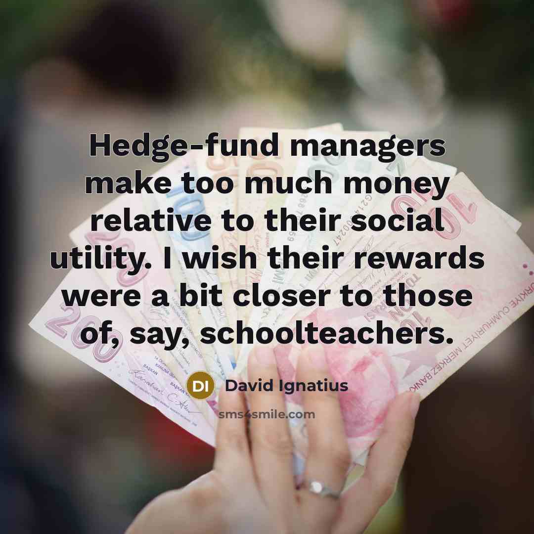 “Hedge-fund managers make too much money relative to their social utility. I wish their rewards were a bit closer to those of, say, schoolteachers.” quote by David Ignatius