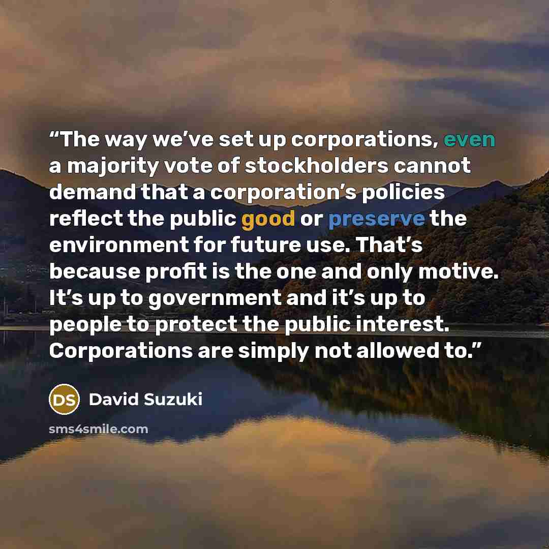 “The way we’ve set up corporations, even a majority vote of stockholders cannot demand that a corporation’s policies reflect the public good or preserve the environment for future use. That’s because profit is the one and only motive. It’s up to government and it’s up to people to protect the…” quote by David Suzuki