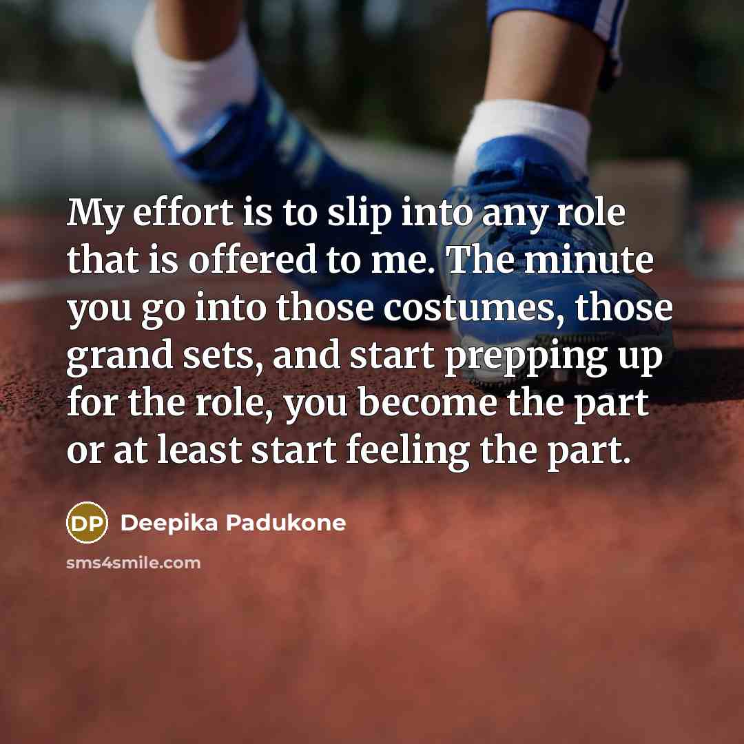 “My effort is to slip into any role that is offered to me. The minute you go into those costumes, those grand sets, and start prepping up for the role, you become the part or at least start feeling the part.” quote by Deepika Padukone