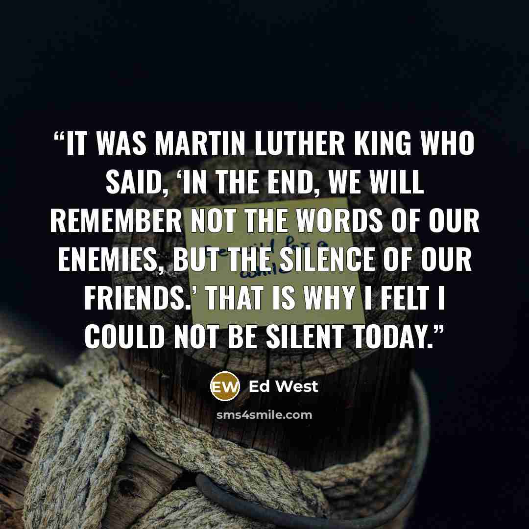 “It was Martin Luther King who said, ‘In the end, we will remember not the words of our enemies, but the silence of our friends.’ That is why I felt I could not be silent today.” quote by Ed West