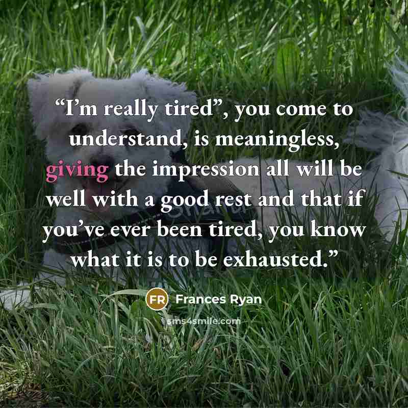 “I’m really tired”, you come to understand, is meaningless, giving the impression all will be well with a good rest and that if you’ve ever been tired, you know what it is to be exhausted.” quote by Frances Ryan