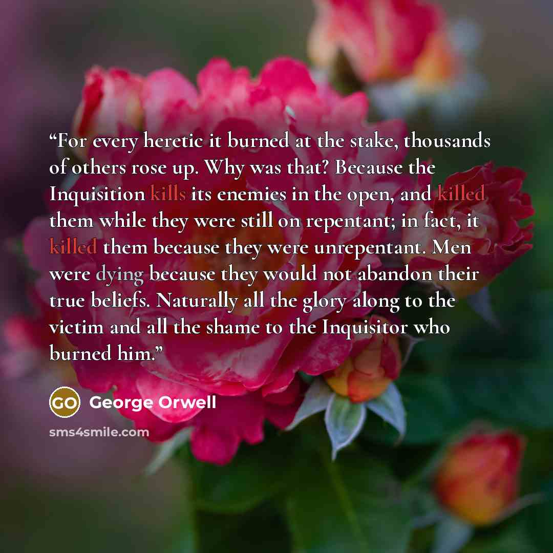 “For every heretic it burned at the stake, thousands of others rose up. Why was that? Because the Inquisition kills its enemies in the open, and killed them while they were still on repentant; in fact, it killed them because they were unrepentant. Men were dying because they would not abandon their…” quote by George Orwell