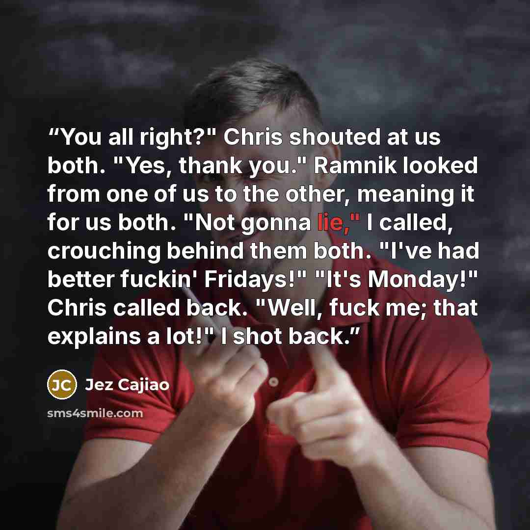 “You all right?" Chris shouted at us both. "Yes, thank you." Ramnik looked from one of us to the other, meaning it for us both. "Not gonna lie," I called, crouching behind them both. "I've had better fuckin' Fridays!" "It's Monday!" Chris called back. "Well, fuck me; that explains a lot!" I shot…” quote by Jez Cajiao