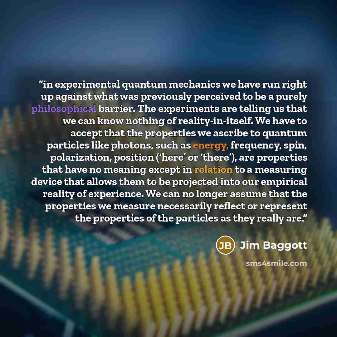 “in experimental quantum mechanics we have run right up against what was previously perceived to be a purely philosophical barrier. The experiments are telling us that we can know nothing of reality-in-itself. We have to accept that the properties we ascribe to quantum particles like photons, such…” quote by Jim Baggott
