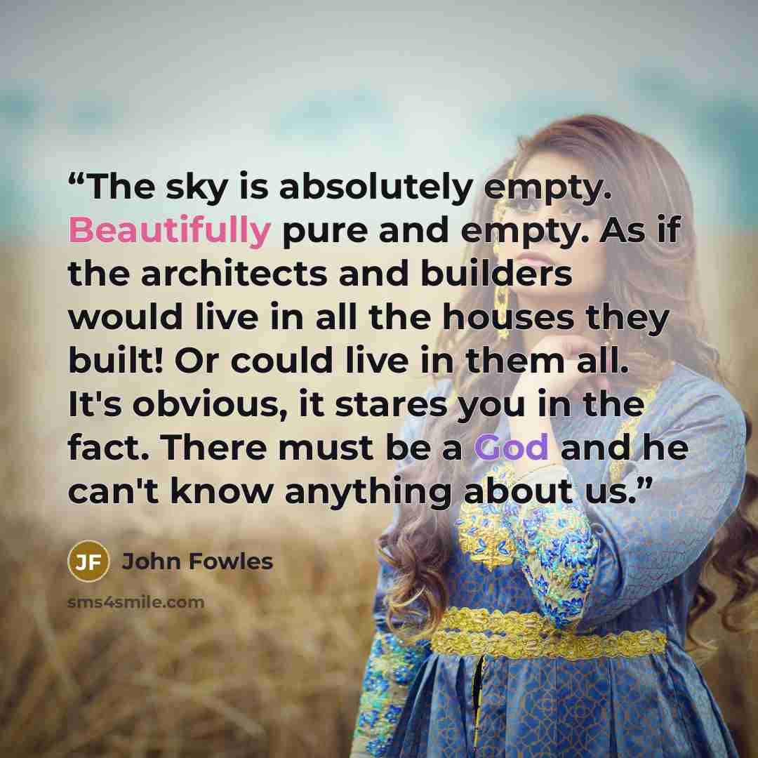 “The sky is absolutely empty. Beautifully pure and empty. As if the architects and builders would live in all the houses they built! Or could live in them all. It's obvious, it stares you in the fact. There must be a God and he can't know anything about us.” quote by John Fowles