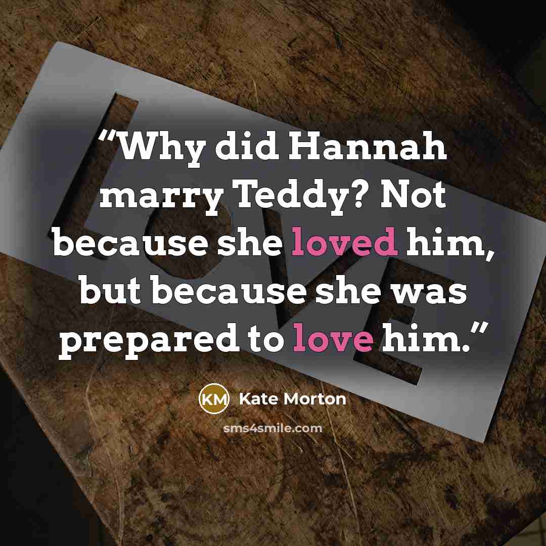 “Why did Hannah marry Teddy? Not because she loved him, but because she was prepared to love him.” quote by Kate Morton