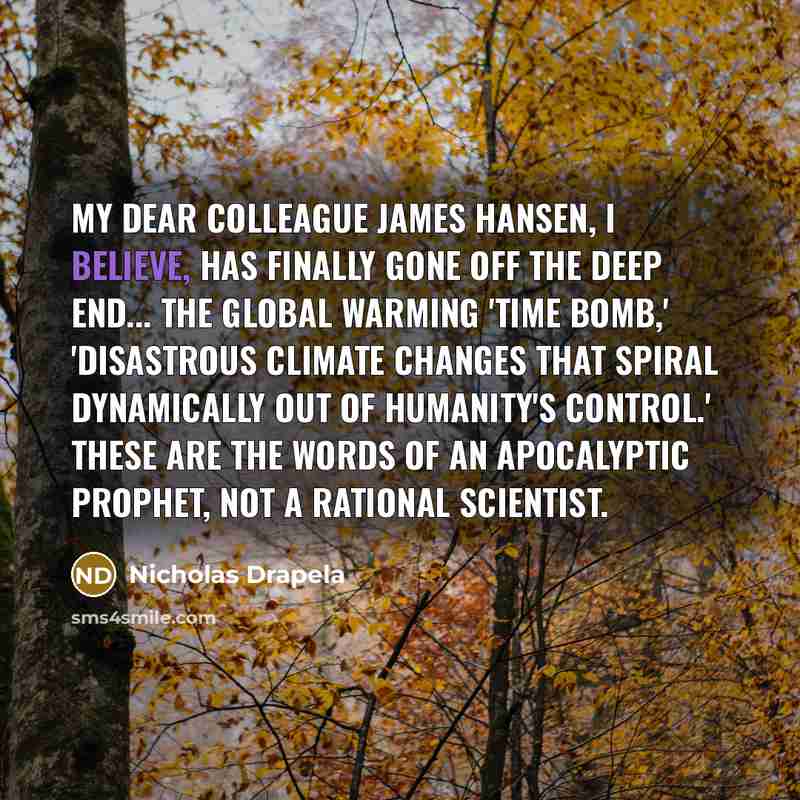 “My dear colleague James Hansen, I believe, has finally gone off the deep end... The global warming 'time bomb,' 'disastrous climate changes that spiral dynamically out of humanity's control.' These are the words of an apocalyptic prophet, not a rational scientist.” quote by Nicholas Drapela