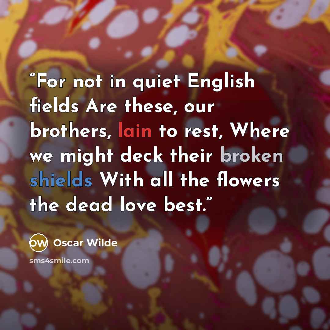 “For not in quiet English fields Are these, our brothers, lain to rest, Where we might deck their broken shields With all the flowers the dead love best.” quote by Oscar Wilde