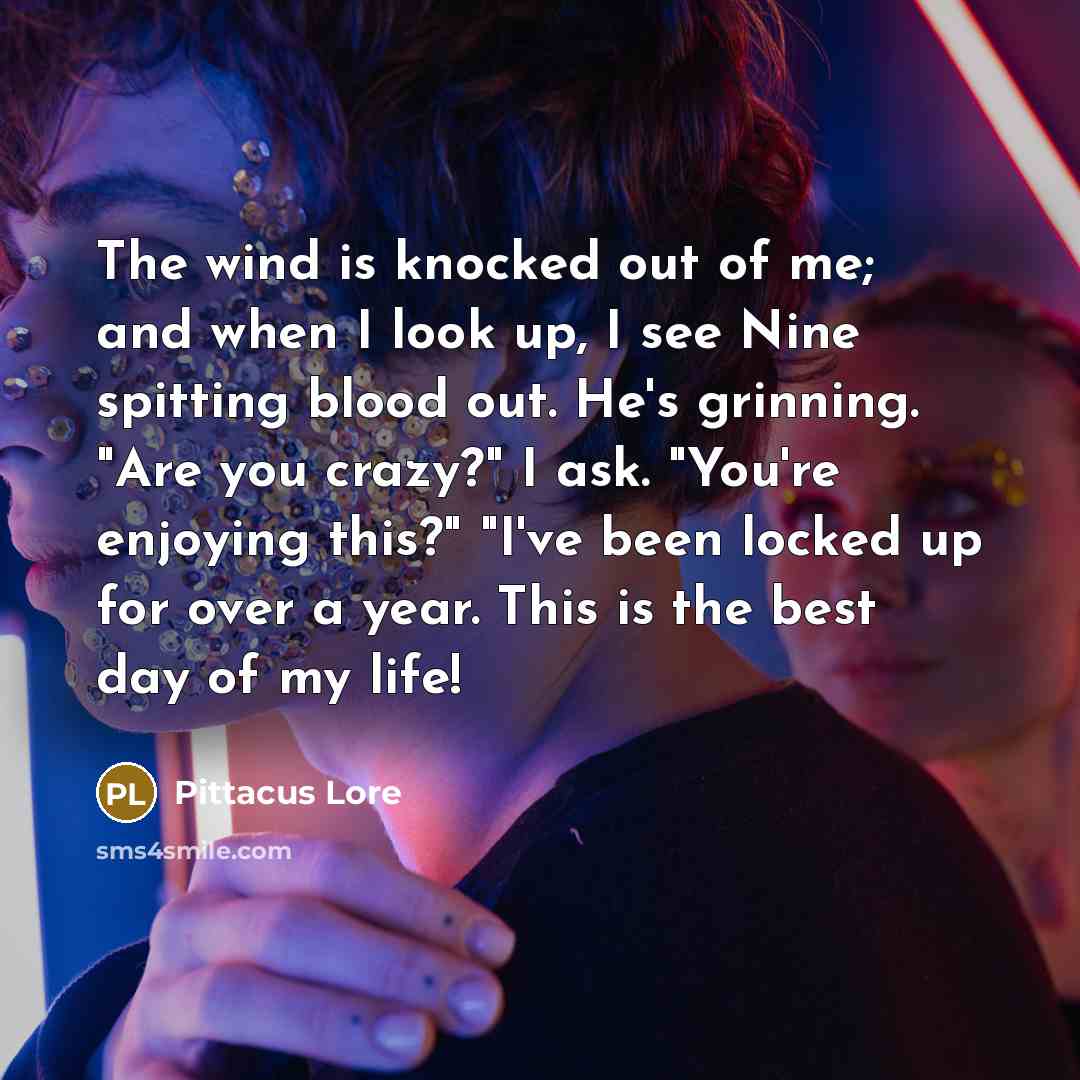 “The wind is knocked out of me; and when I look up, I see Nine spitting blood out. He's grinning. "Are you crazy?" I ask. "You're enjoying this?" "I've been locked up for over a year. This is the best day of my life!” quote by Pittacus Lore