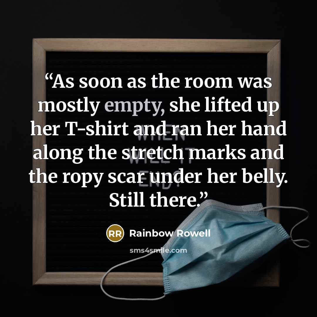 “As soon as the room was mostly empty, she lifted up her T-shirt and ran her hand along the stretch marks and the ropy scar under her belly. Still there.” quote by Rainbow Rowell