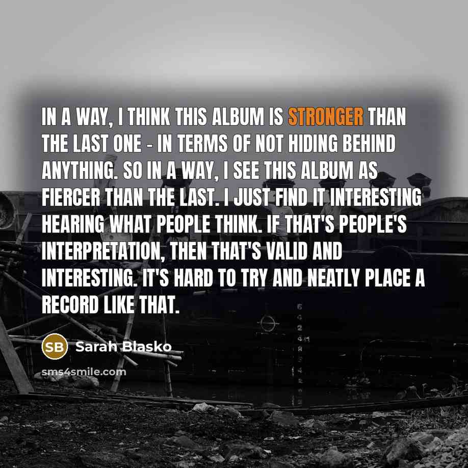 “In a way, I think this album is stronger than the last one - in terms of not hiding behind anything. So in a way, I see this album as fiercer than the last. I just find it interesting hearing what people think. If that's people's interpretation, then that's valid and interesting. It's hard to try…” quote by Sarah Blasko
