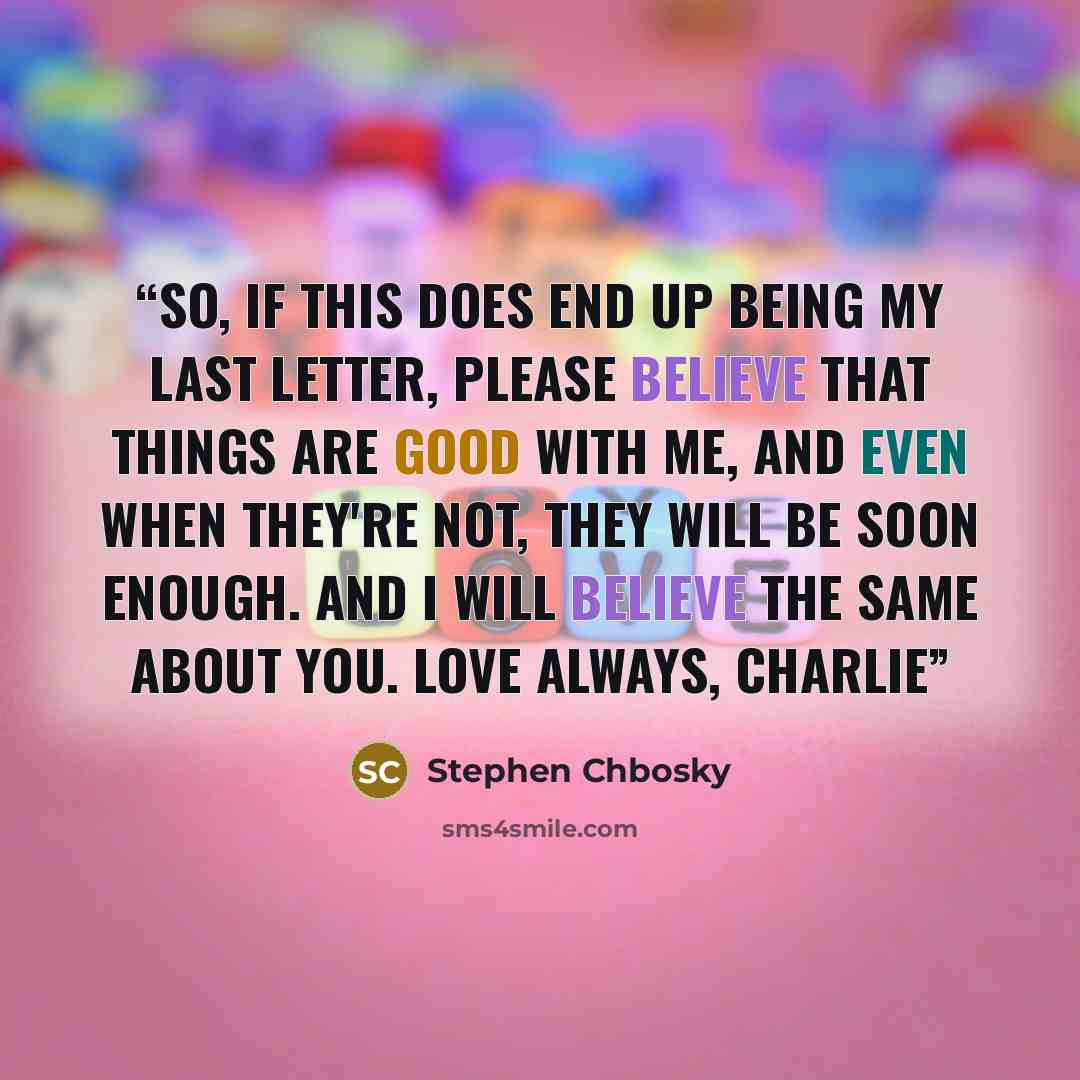 “So, if this does end up being my last letter, please believe that things are good with me, and even when they're not, they will be soon enough. And I will believe the same about you. Love always, Charlie” quote by Stephen Chbosky