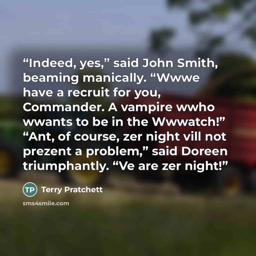 “Indeed, yes,” said John Smith, beaming manically. “Wwwe have a recruit for you, Commander. A vampire wwho wwants to be in the Wwwatch!” “Ant, of course, zer night vill not prezent a problem,” said Doreen triumphantly. “Ve are zer night!” quote by Terry Pratchett