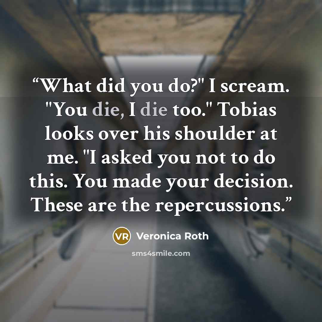 “What did you do?" I scream. "You die, I die too." Tobias looks over his shoulder at me. "I asked you not to do this. You made your decision. These are the repercussions.” quote by Veronica Roth