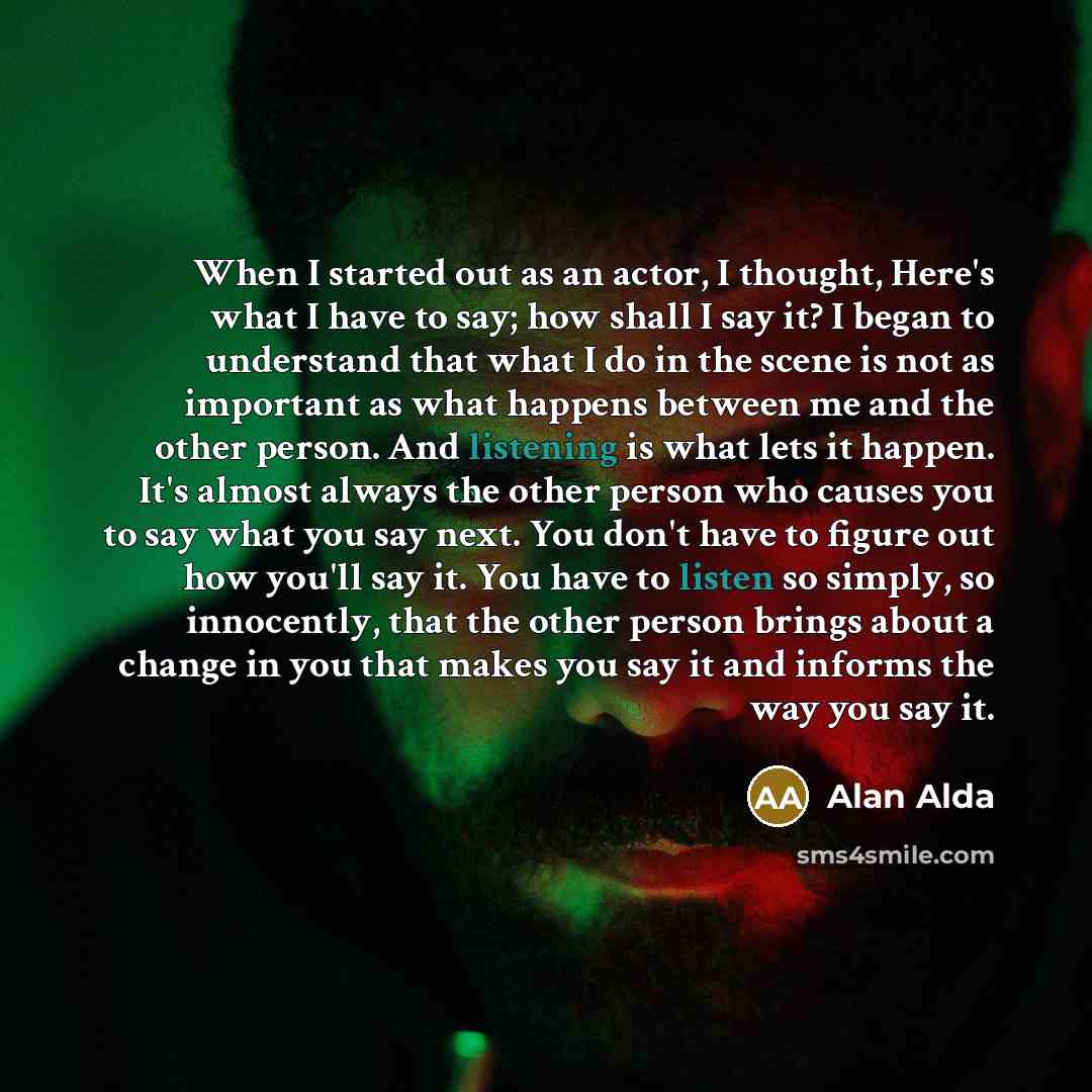 “When I started out as an actor, I thought, Here's what I have to say; how shall I say it? I began to understand that what I do in the scene is not as important as what happens between me and the other person. And listening is what lets it happen. It's almost always the other person who causes you…” quote by Alan Alda