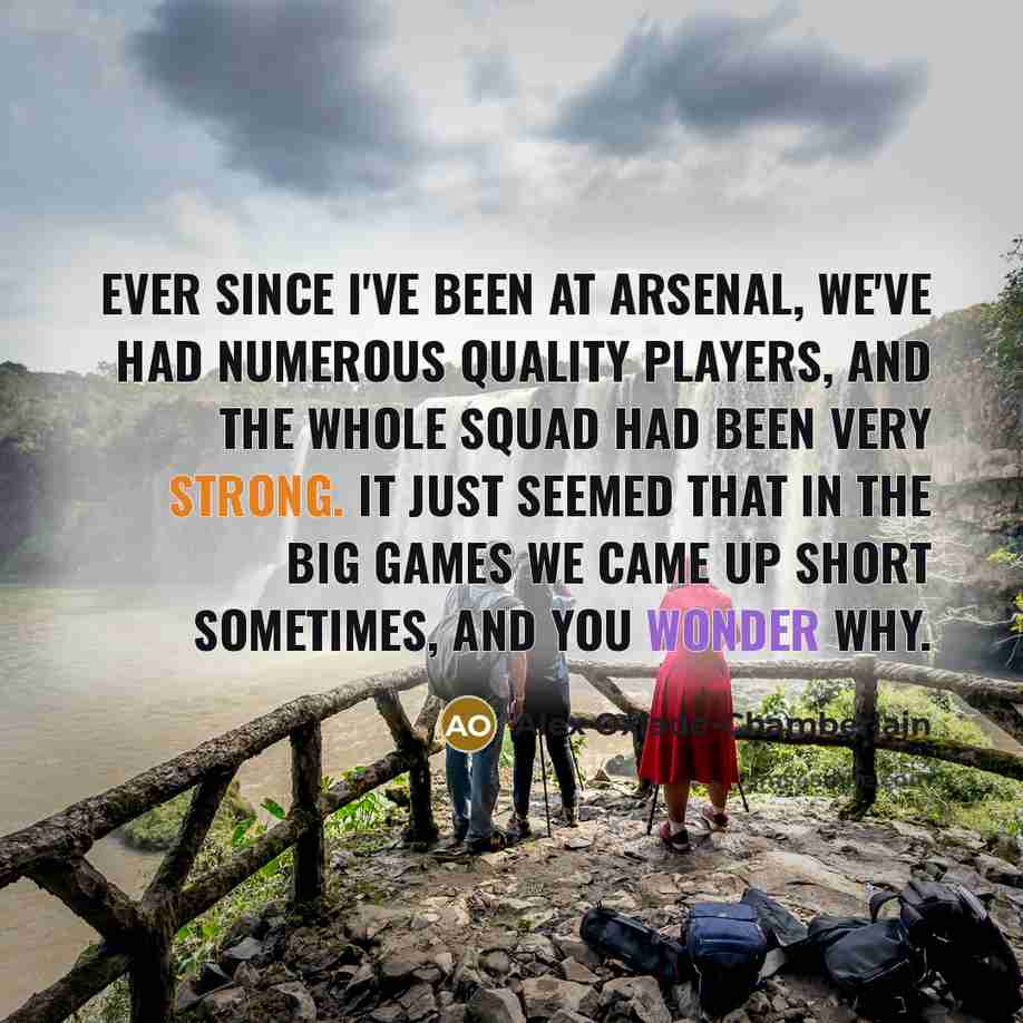 “Ever since I've been at Arsenal, we've had numerous quality players, and the whole squad had been very strong. It just seemed that in the big games we came up short sometimes, and you wonder why.” quote by Alex Oxlade-Chamberlain