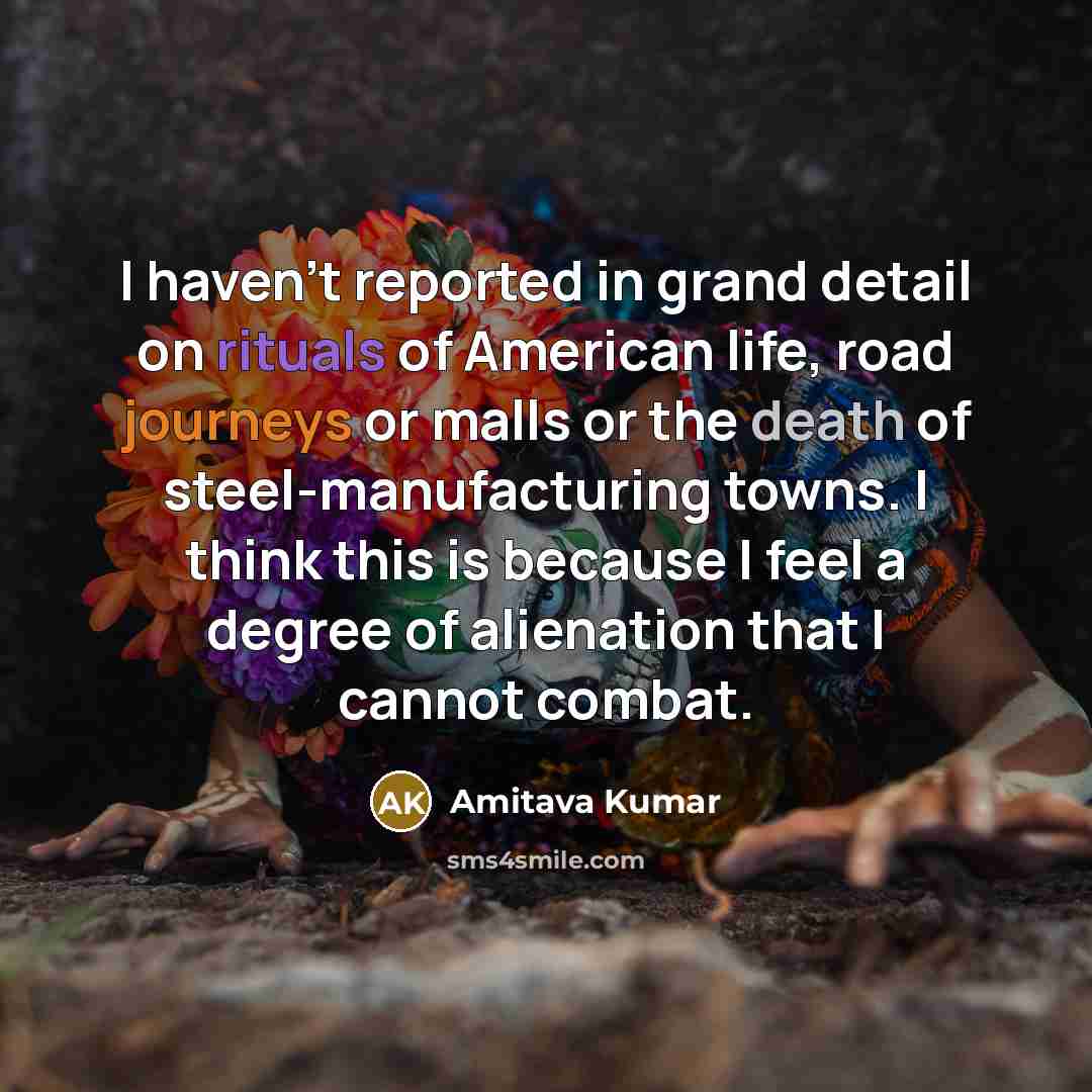 “I haven't reported in grand detail on rituals of American life, road journeys or malls or the death of steel-manufacturing towns. I think this is because I feel a degree of alienation that I cannot combat.” quote by Amitava Kumar