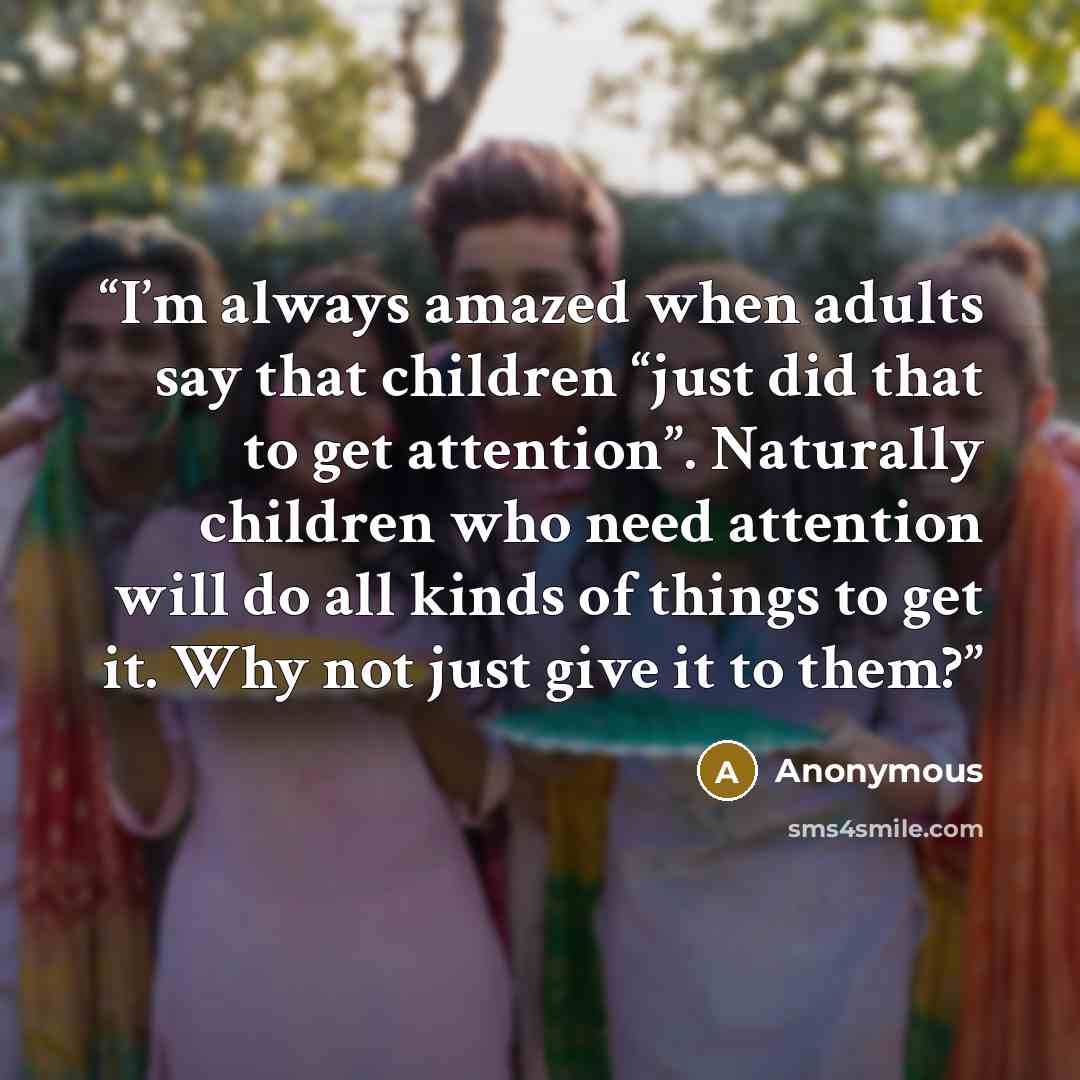 “I’m always amazed when adults say that children “just did that to get attention”. Naturally children who need attention will do all kinds of things to get it. Why not just give it to them?” quote by Anonymous