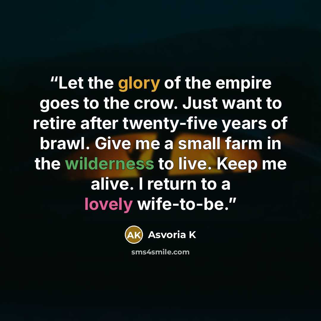 “Let the glory of the empire goes to the crow. Just want to retire after twenty-five years of brawl. Give me a small farm in the wilderness to live. Keep me alive. I return to a lovely wife-to-be.” quote by Asvoria K