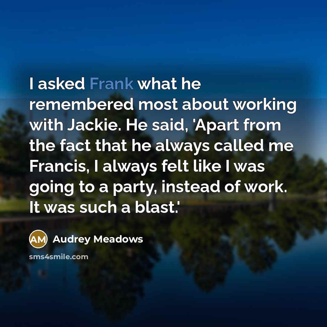 “I asked Frank what he remembered most about working with Jackie. He said, 'Apart from the fact that he always called me Francis, I always felt like I was going to a party, instead of work. It was such a blast.'” quote by Audrey Meadows