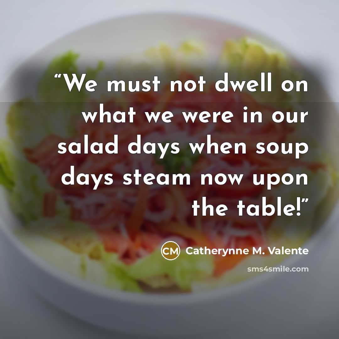 “We must not dwell on what we were in our salad days when soup days steam now upon the table!” quote by Catherynne M. Valente