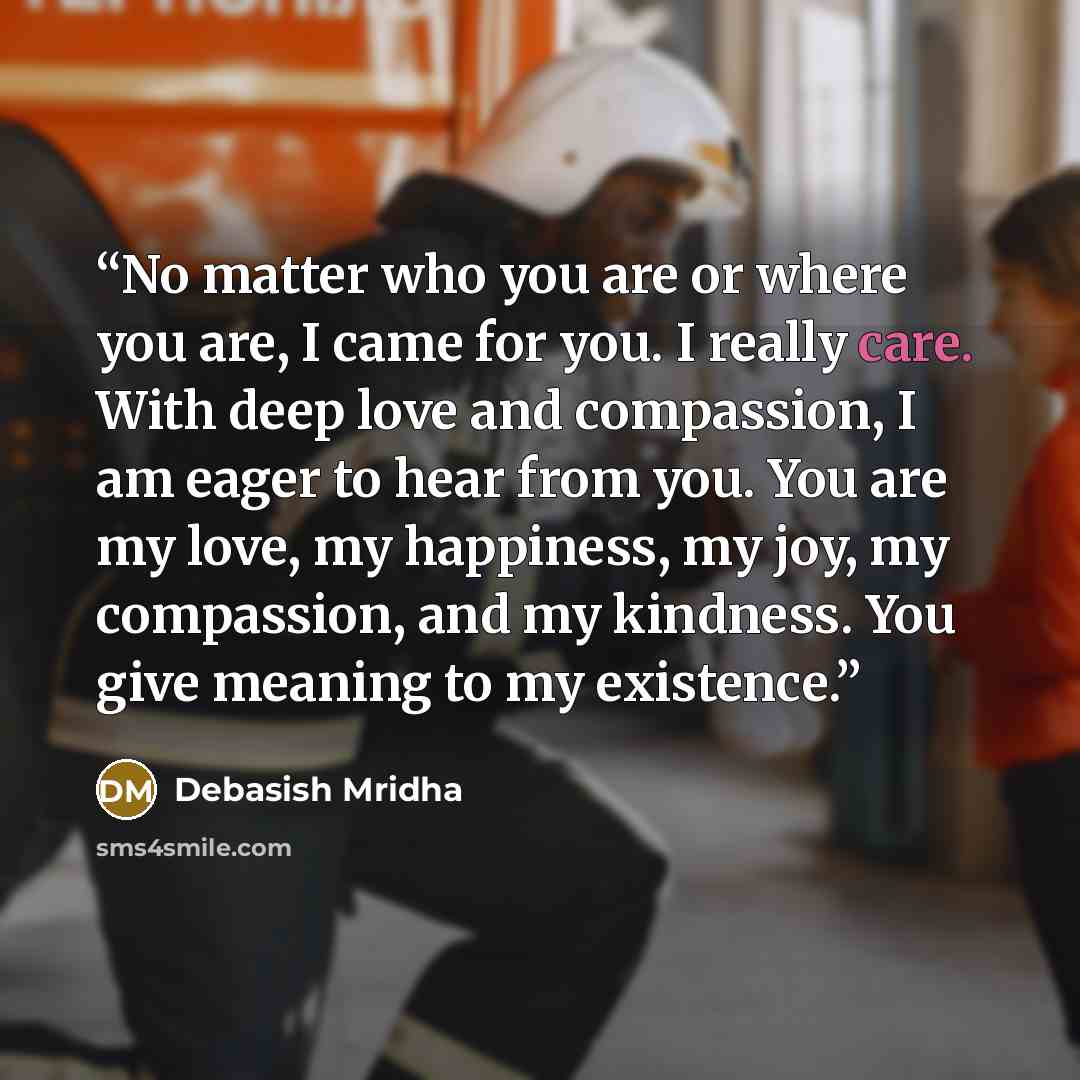 “No matter who you are or where you are, I came for you. I really care. With deep love and compassion, I am eager to hear from you. You are my love, my happiness, my joy, my compassion, and my kindness. You give meaning to my existence.” quote by Debasish Mridha
