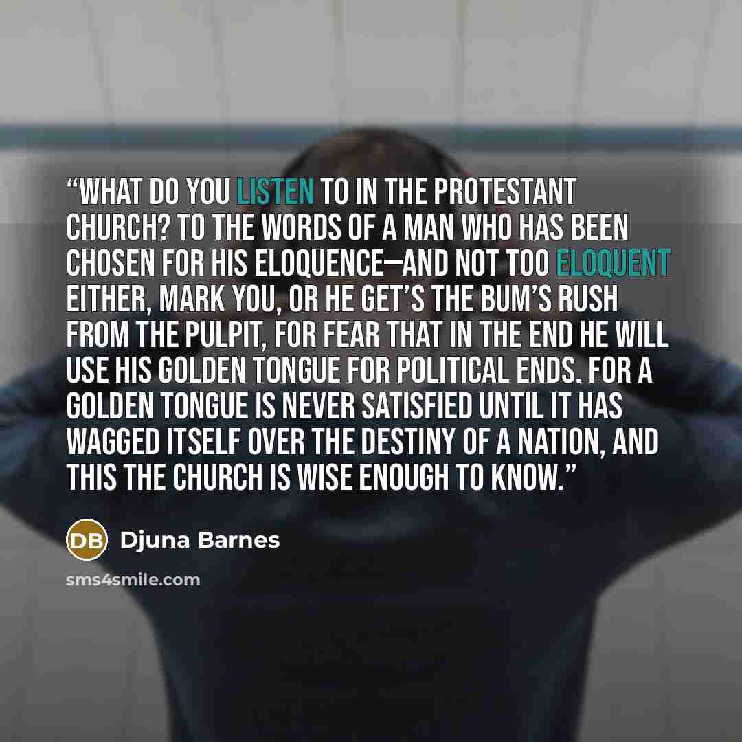 “What do you listen to in the Protestant church? To the words of a man who has been chosen for his eloquence—and not too eloquent either, mark you, or he get’s the bum’s rush from the pulpit, for fear that in the end he will use his golden tongue for political ends. For a golden tongue is never…” quote by Djuna Barnes