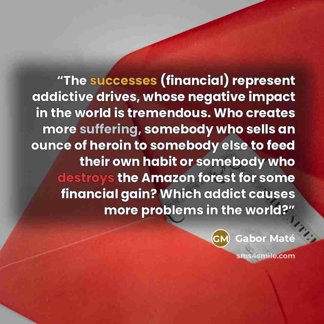 “The successes (financial) represent addictive drives, whose negative impact in the world is tremendous. Who creates more suffering, somebody who sells an ounce of heroin to somebody else to feed their own habit or somebody who destroys the Amazon forest for some financial gain? Which addict causes…” quote by Gabor Maté