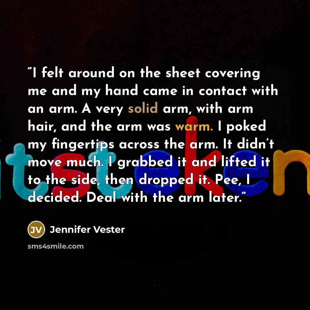 “I felt around on the sheet covering me and my hand came in contact with an arm. A very solid arm, with arm hair, and the arm was warm. I poked my fingertips across the arm. It didn’t move much. I grabbed it and lifted it to the side, then dropped it. Pee, I decided. Deal with the arm later.” quote by Jennifer Vester