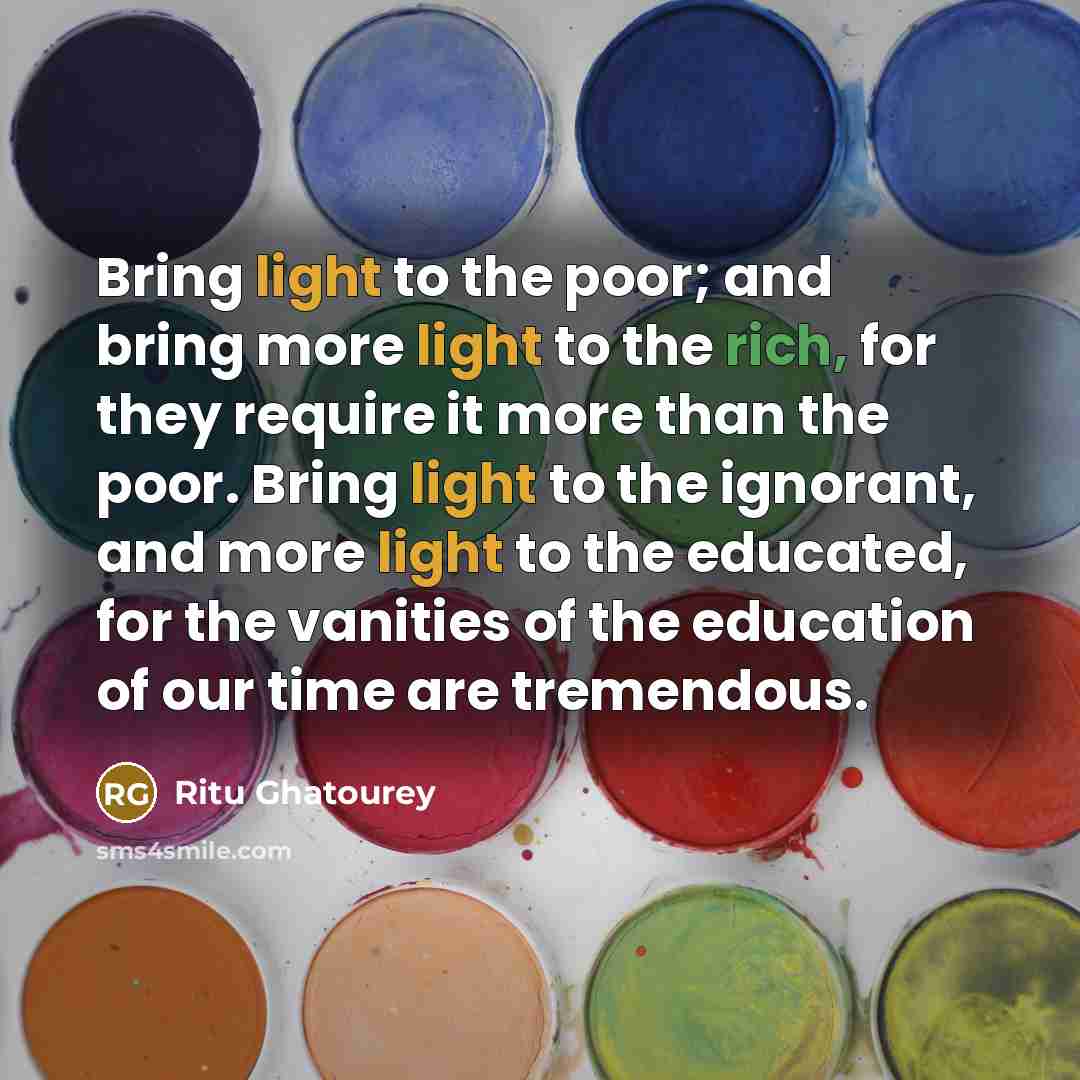 “Bring light to the poor; and bring more light to the rich, for they require it more than the poor. Bring light to the ignorant, and more light to the educated, for the vanities of the education of our time are tremendous.” quote by Ritu Ghatourey
