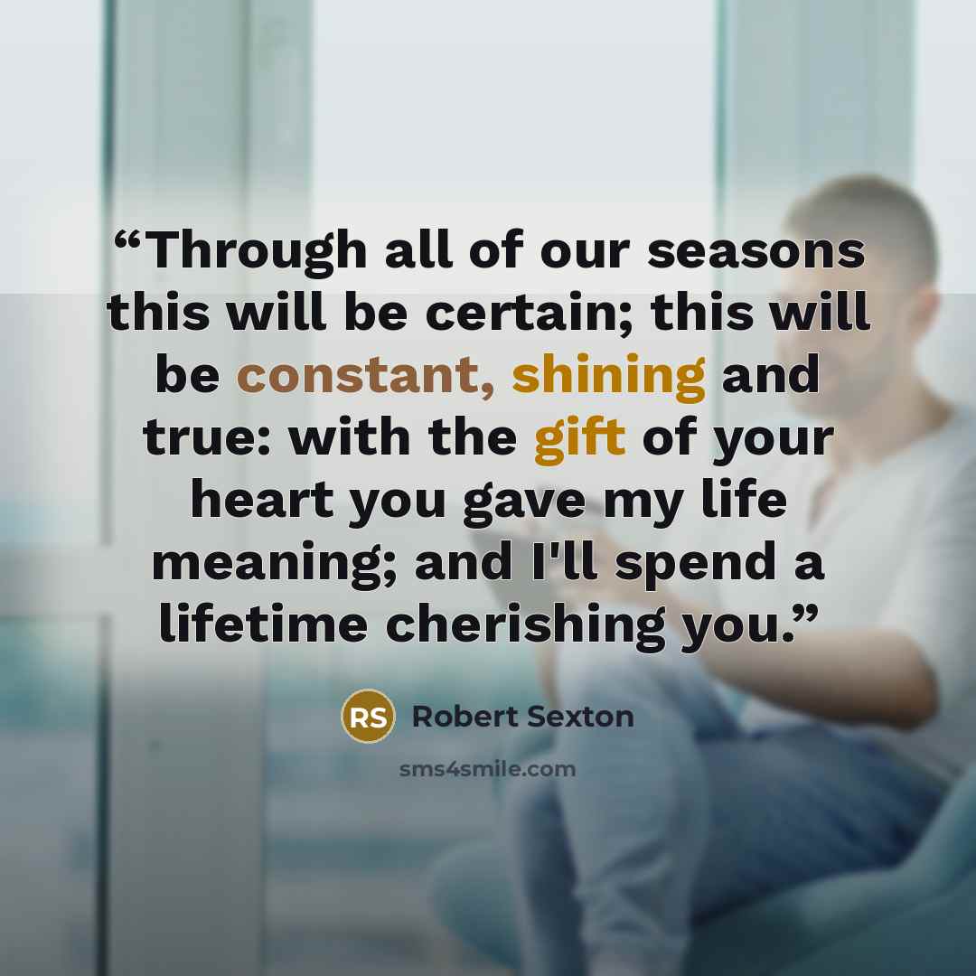 “Through all of our seasons this will be certain; this will be constant, shining and true: with the gift of your heart you gave my life meaning; and I'll spend a lifetime cherishing you.” quote by Robert Sexton