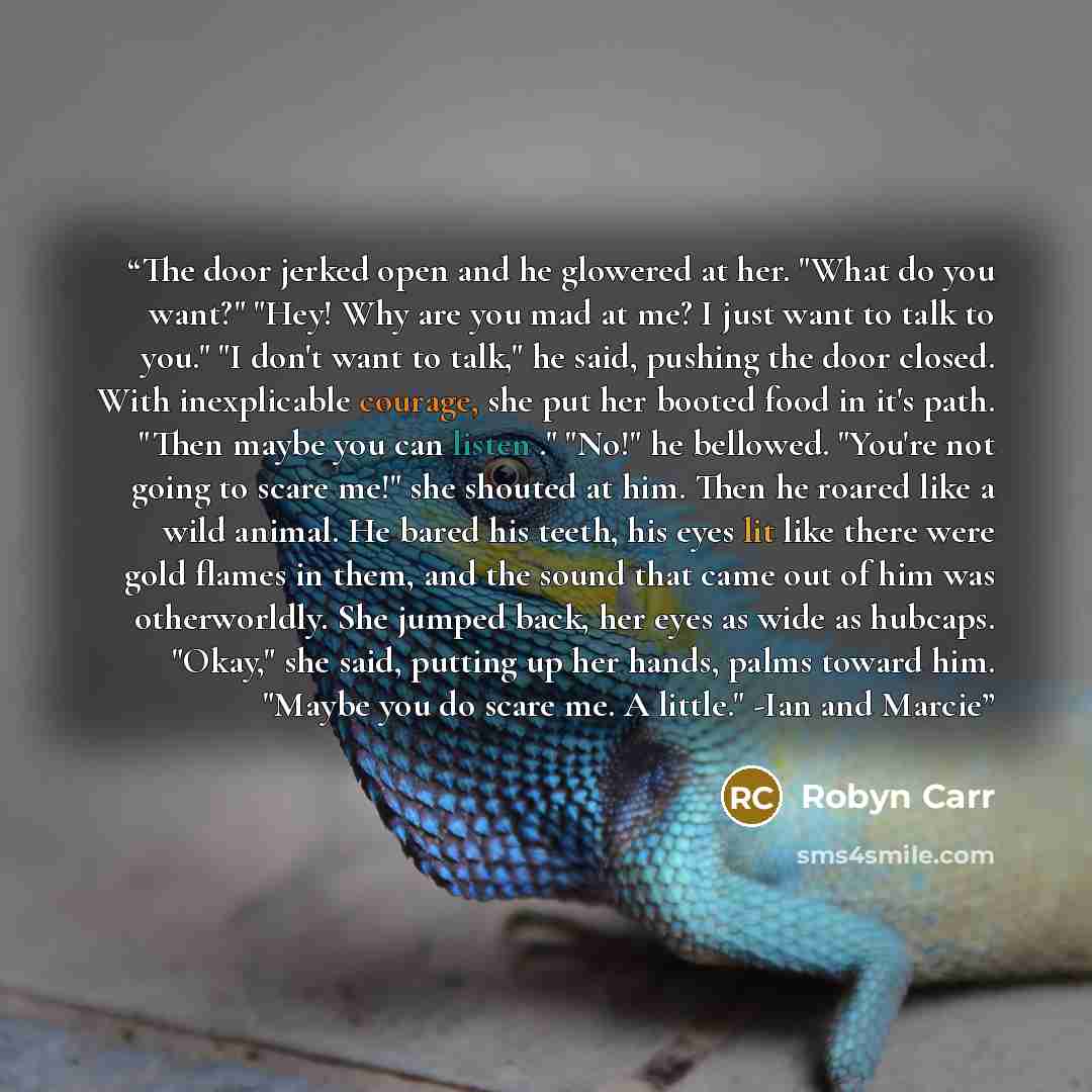 “The door jerked open and he glowered at her. "What do you want?" "Hey! Why are you mad at me? I just want to talk to you." "I don't want to talk," he said, pushing the door closed. With inexplicable courage, she put her booted food in it's path. "Then maybe you can listen ." "No!" he bellowed…” quote by Robyn Carr