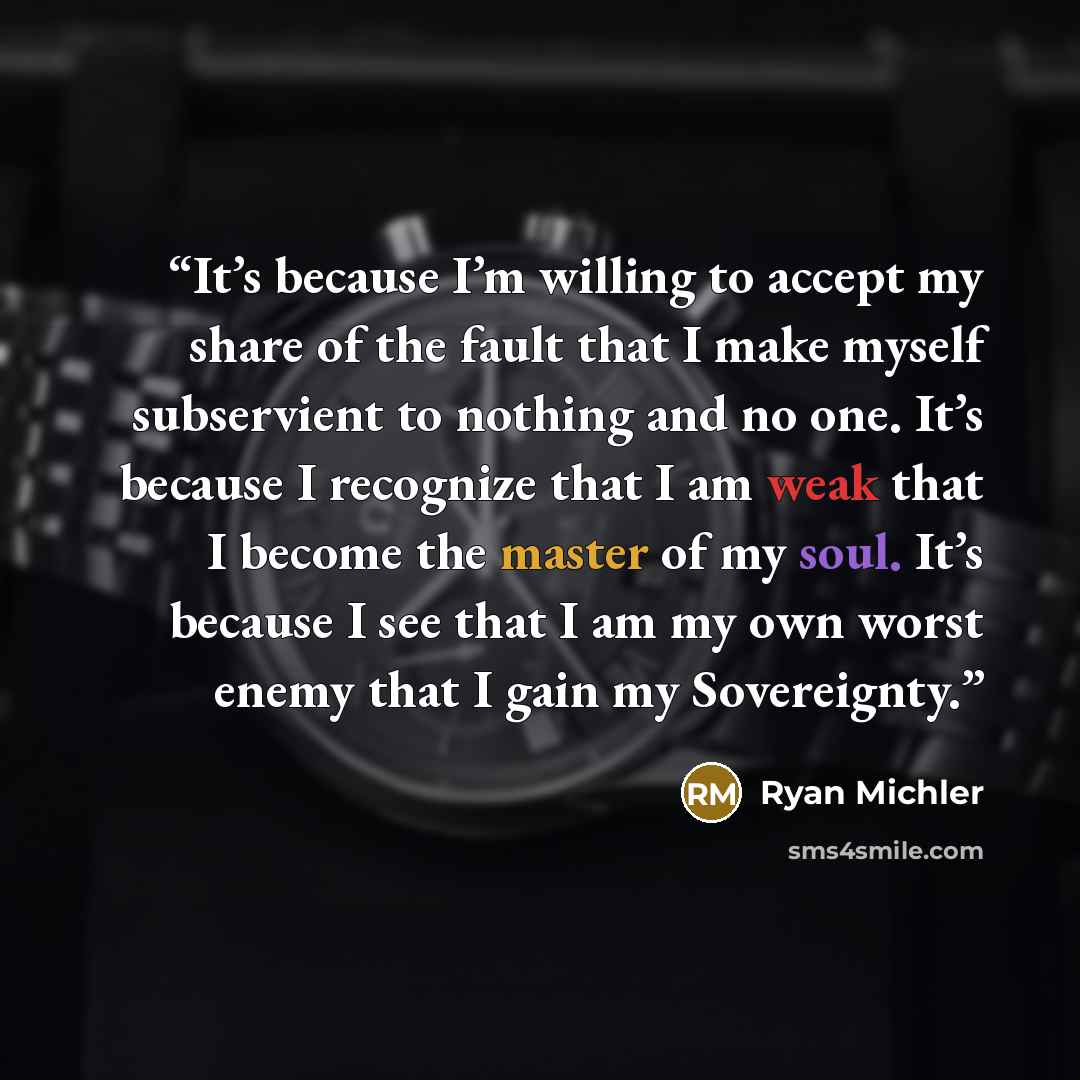 “It’s because I’m willing to accept my share of the fault that I make myself subservient to nothing and no one. It’s because I recognize that I am weak that I become the master of my soul. It’s because I see that I am my own worst enemy that I gain my Sovereignty.” quote by Ryan Michler