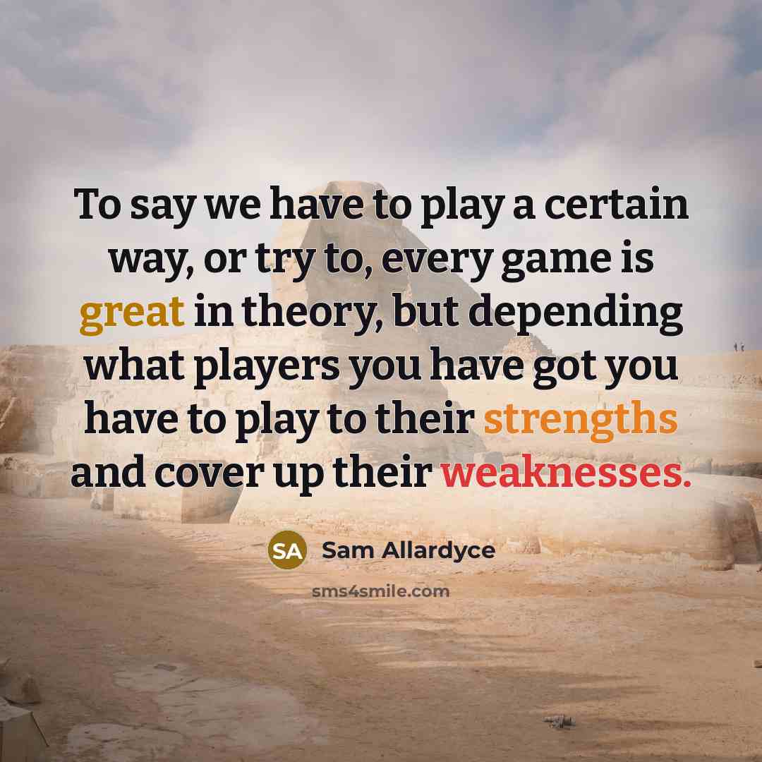 “To say we have to play a certain way, or try to, every game is great in theory, but depending what players you have got you have to play to their strengths and cover up their weaknesses.” quote by Sam Allardyce